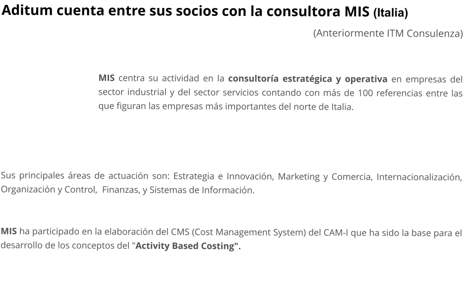 Aditum cuenta entre sus socios con la consultora MIS (Italia) (Anteriormente ITM Consulenza)   MIS centra su actividad en la consultora estratgica y operativa en empresas del sector industrial y del sector servicios contando con ms de 100 referencias entre las que figuran las empresas ms importantes del norte de Italia.     Sus principales reas de actuacin son: Estrategia e Innovacin, Marketing y Comercia, Internacionalizacin,  Organizacin y Control,  Finanzas, y Sistemas de Informacin.   MIS ha participado en la elaboracin del CMS (Cost Management System) del CAM-I que ha sido la base para el desarrollo de los conceptos del "Activity Based Costing".